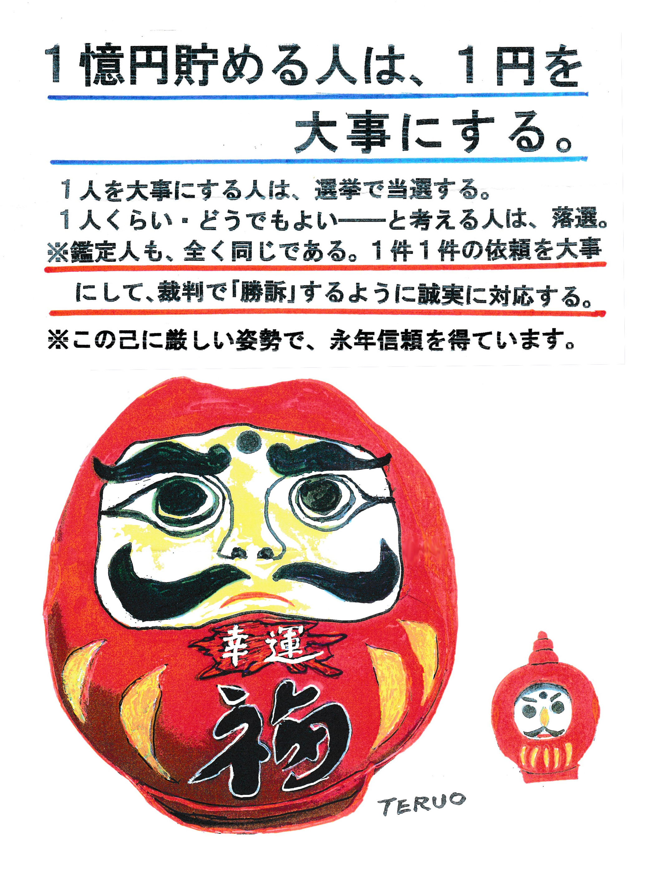 １億円貯める人は、１円を大事にする。
１人を大事にする人は、選挙で当選する。
１人くらい、どうでもよい―――と考える人は、落選。
※鑑定人も、全く同じである。１件１件の依頼を大事にして、裁判で「勝訴」するように誠実に対応する。
※この己に厳しい姿勢で、永年信頼を得ています。